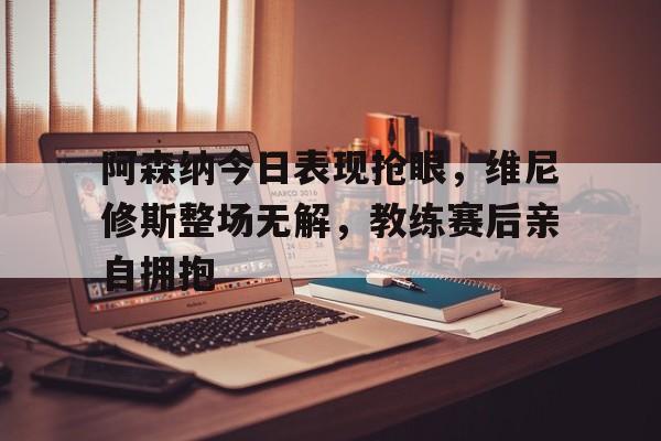 关于阿森纳今日表现抢眼，维尼修斯整场无解，教练赛后亲自拥抱的信息
